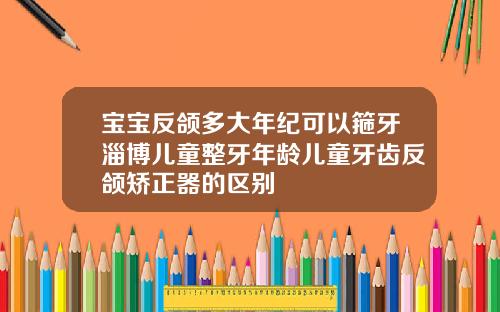宝宝反颌多大年纪可以箍牙淄博儿童整牙年龄儿童牙齿反颌矫正器的区别