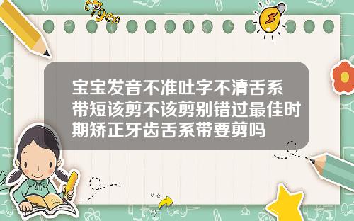 宝宝发音不准吐字不清舌系带短该剪不该剪别错过最佳时期矫正牙齿舌系带要剪吗