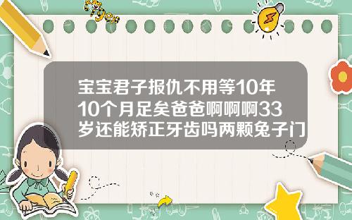 宝宝君子报仇不用等10年10个月足矣爸爸啊啊啊33岁还能矫正牙齿吗两颗兔子门牙