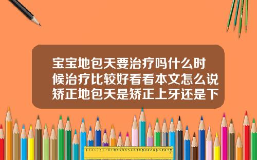 宝宝地包天要治疗吗什么时候治疗比较好看看本文怎么说矫正地包天是矫正上牙还是下牙