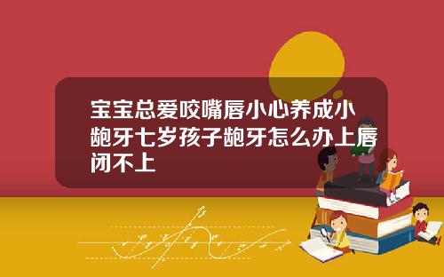 宝宝总爱咬嘴唇小心养成小龅牙七岁孩子龅牙怎么办上唇闭不上