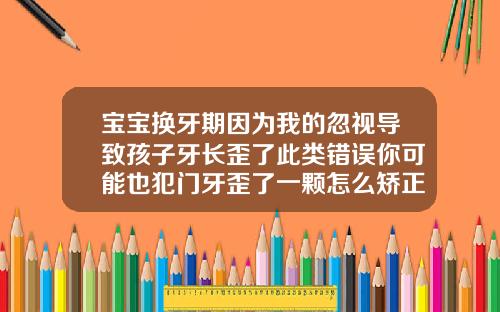 宝宝换牙期因为我的忽视导致孩子牙长歪了此类错误你可能也犯门牙歪了一颗怎么矫正图片