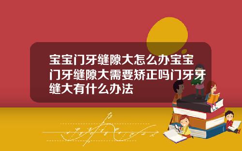 宝宝门牙缝隙大怎么办宝宝门牙缝隙大需要矫正吗门牙牙缝大有什么办法
