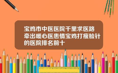 宝鸡市中医医院千里求医路牵出暖心医患情宝鸡打瘦脸针的医院排名前十