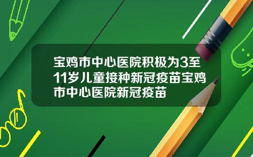 宝鸡市中心医院积极为3至11岁儿童接种新冠疫苗宝鸡市中心医院新冠疫苗
