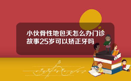 小伙骨性地包天怎么办门诊故事25岁可以矫正牙吗