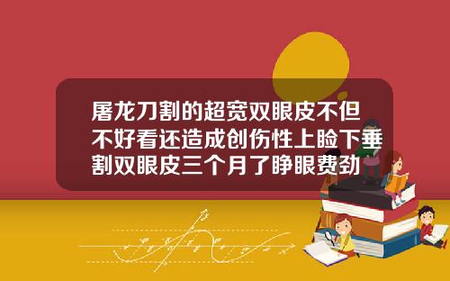 屠龙刀割的超宽双眼皮不但不好看还造成创伤性上睑下垂割双眼皮三个月了睁眼费劲