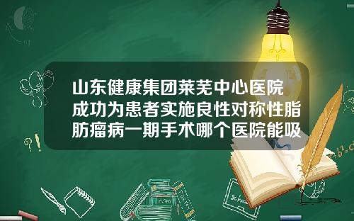 山东健康集团莱芜中心医院成功为患者实施良性对称性脂肪瘤病一期手术哪个医院能吸脂肪瘤