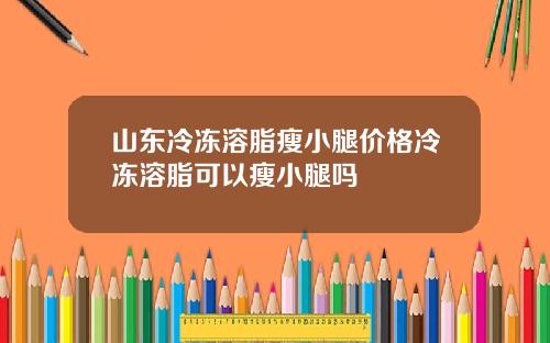 山东冷冻溶脂瘦小腿价格冷冻溶脂可以瘦小腿吗