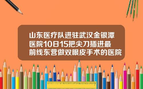 山东医疗队进驻武汉金银潭医院10日15把尖刀插进最前线东营做双眼皮手术的医院