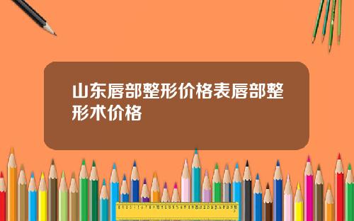 山东唇部整形价格表唇部整形术价格