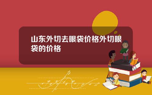 山东外切去眼袋价格外切眼袋的价格