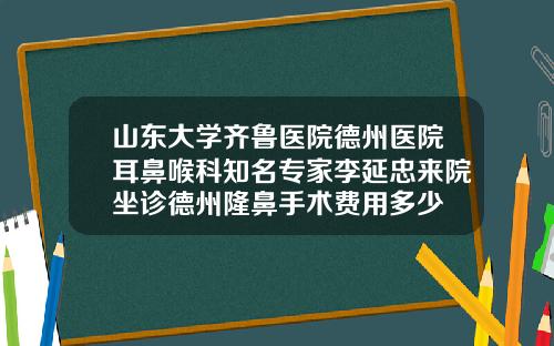 山东大学齐鲁医院德州医院耳鼻喉科知名专家李延忠来院坐诊德州隆鼻手术费用多少