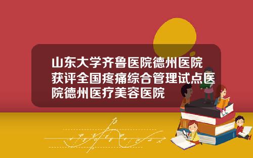 山东大学齐鲁医院德州医院获评全国疼痛综合管理试点医院德州医疗美容医院