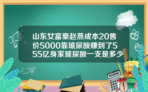山东女富豪赵燕成本20售价5000靠玻尿酸赚到了555亿身家玻尿酸一支是多少毫升多少钱