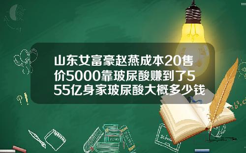 山东女富豪赵燕成本20售价5000靠玻尿酸赚到了555亿身家玻尿酸大概多少钱