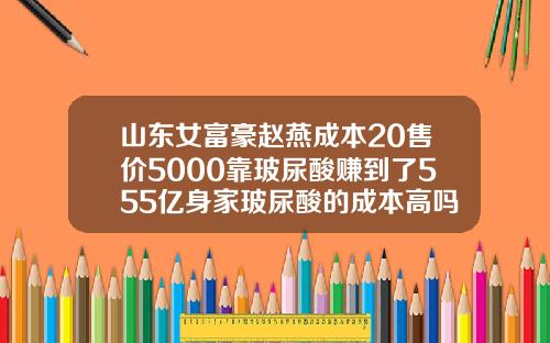 山东女富豪赵燕成本20售价5000靠玻尿酸赚到了555亿身家玻尿酸的成本高吗