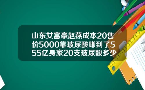 山东女富豪赵燕成本20售价5000靠玻尿酸赚到了555亿身家20支玻尿酸多少钱