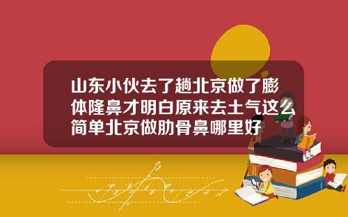 山东小伙去了趟北京做了膨体隆鼻才明白原来去土气这么简单北京做肋骨鼻哪里好