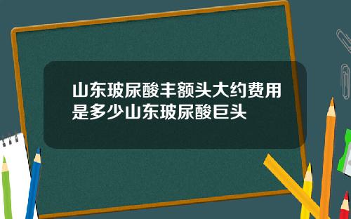 山东玻尿酸丰额头大约费用是多少山东玻尿酸巨头