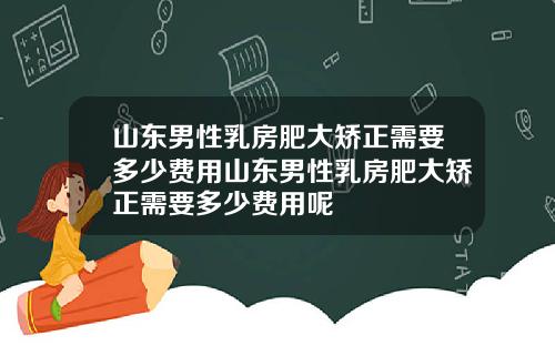 山东男性乳房肥大矫正需要多少费用山东男性乳房肥大矫正需要多少费用呢
