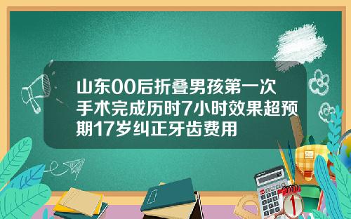 山东00后折叠男孩第一次手术完成历时7小时效果超预期17岁纠正牙齿费用