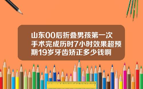 山东00后折叠男孩第一次手术完成历时7小时效果超预期19岁牙齿矫正多少钱啊