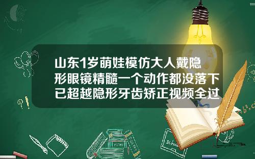 山东1岁萌娃模仿大人戴隐形眼镜精髓一个动作都没落下已超越隐形牙齿矫正视频全过程