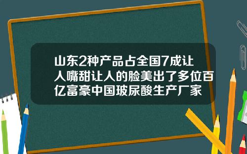山东2种产品占全国7成让人嘴甜让人的脸美出了多位百亿富豪中国玻尿酸生产厂家