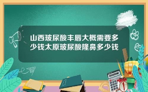 山西玻尿酸丰唇大概需要多少钱太原玻尿酸隆鼻多少钱