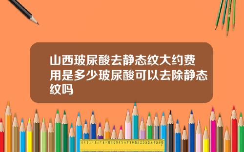 山西玻尿酸去静态纹大约费用是多少玻尿酸可以去除静态纹吗