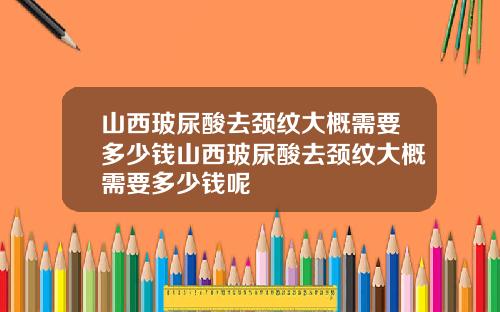 山西玻尿酸去颈纹大概需要多少钱山西玻尿酸去颈纹大概需要多少钱呢