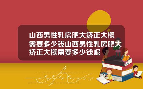 山西男性乳房肥大矫正大概需要多少钱山西男性乳房肥大矫正大概需要多少钱呢