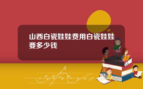 山西白瓷娃娃费用白瓷娃娃要多少钱