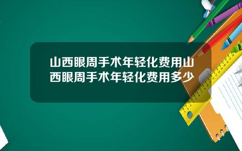 山西眼周手术年轻化费用山西眼周手术年轻化费用多少