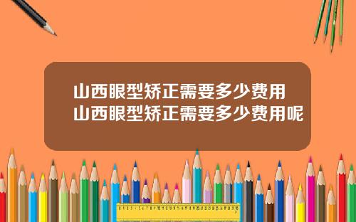 山西眼型矫正需要多少费用山西眼型矫正需要多少费用呢