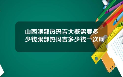 山西眼部热玛吉大概需要多少钱眼部热玛吉多少钱一次啊