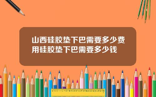 山西硅胶垫下巴需要多少费用硅胶垫下巴需要多少钱