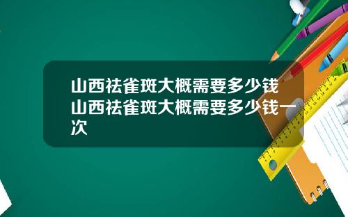 山西祛雀斑大概需要多少钱山西祛雀斑大概需要多少钱一次