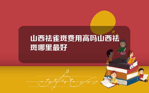 山西祛雀斑费用高吗山西祛斑哪里最好