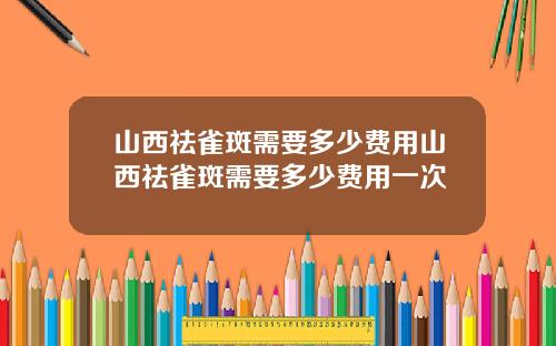 山西祛雀斑需要多少费用山西祛雀斑需要多少费用一次