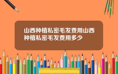 山西种植私密毛发费用山西种植私密毛发费用多少
