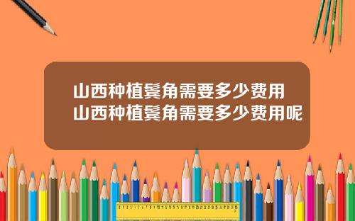 山西种植鬓角需要多少费用山西种植鬓角需要多少费用呢
