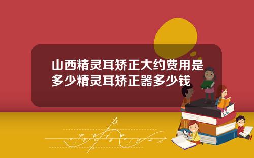 山西精灵耳矫正大约费用是多少精灵耳矫正器多少钱
