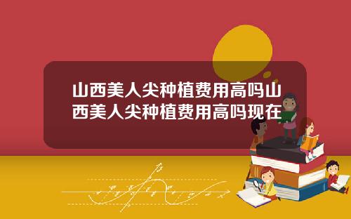 山西美人尖种植费用高吗山西美人尖种植费用高吗现在