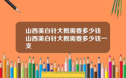 山西美白针大概需要多少钱山西美白针大概需要多少钱一支