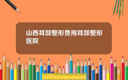 山西耳部整形费用耳部整形医院