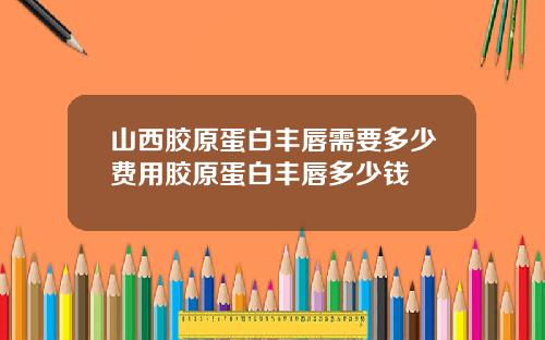 山西胶原蛋白丰唇需要多少费用胶原蛋白丰唇多少钱