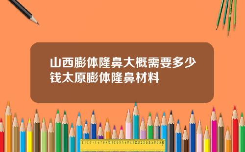 山西膨体隆鼻大概需要多少钱太原膨体隆鼻材料