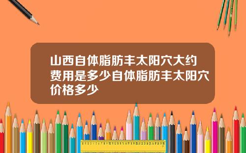 山西自体脂肪丰太阳穴大约费用是多少自体脂肪丰太阳穴价格多少